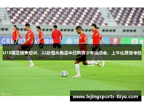 U18国足结束短训,22赴包头角逐中日韩青少年运动会,上午比赛受考验